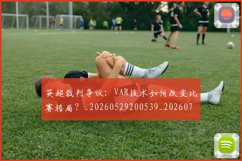 英超裁判争议：VAR技术如何改变比赛格局？_20260529200539_20260702174452