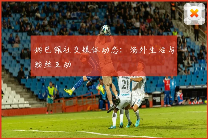 姆巴佩社交媒体动态：场外生活与粉丝互动