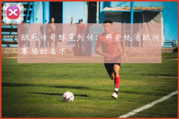 欧冠传奇球星列传：那些统治欧洲赛场的名字